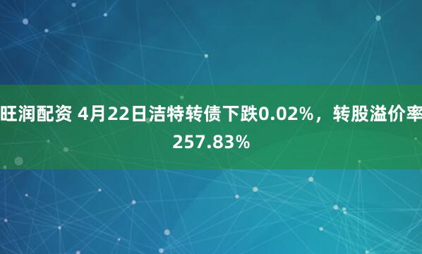 旺润配资 4月22日洁特转债下跌0.02%，转股溢价率257.83%