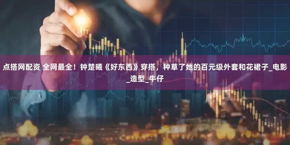 点搭网配资 全网最全！钟楚曦《好东西》穿搭，种草了她的百元级外套和花裙子_电影_造型_牛仔