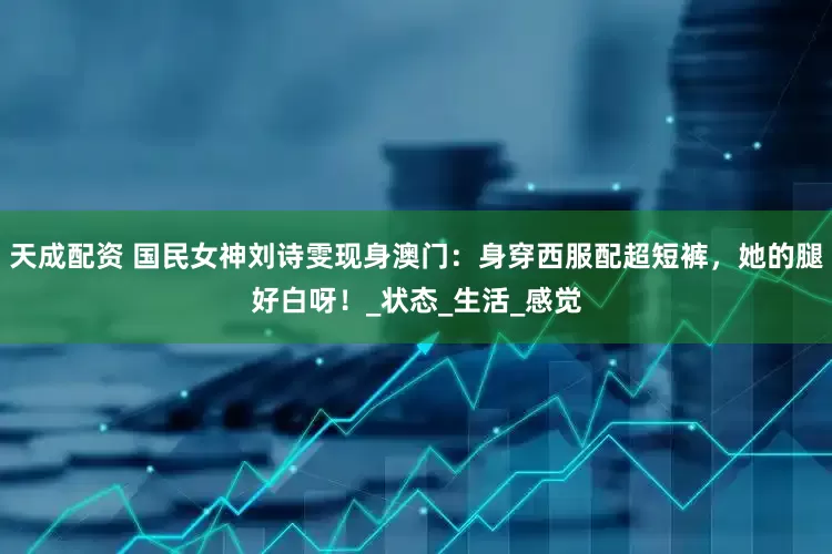 天成配资 国民女神刘诗雯现身澳门：身穿西服配超短裤，她的腿好白呀！_状态_生活_感觉