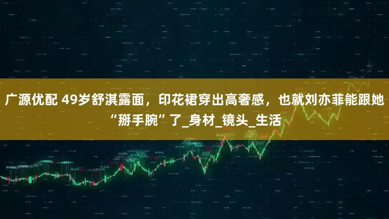 广源优配 49岁舒淇露面，印花裙穿出高奢感，也就刘亦菲能跟她“掰手腕”了_身材_镜头_生活