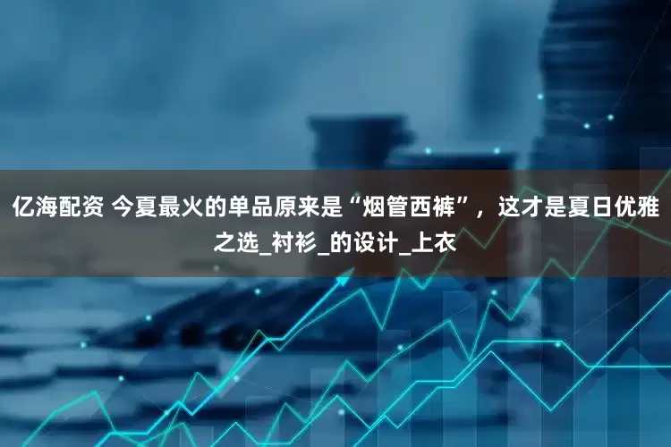 亿海配资 今夏最火的单品原来是“烟管西裤”，这才是夏日优雅之选_衬衫_的设计_上衣