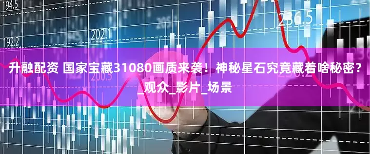 升融配资 国家宝藏31080画质来袭！神秘星石究竟藏着啥秘密？_观众_影片_场景
