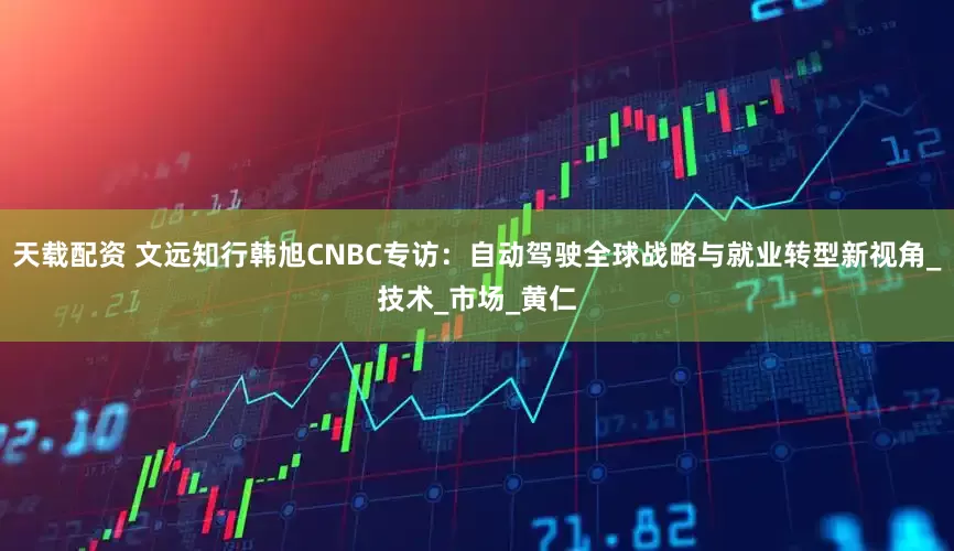 天载配资 文远知行韩旭CNBC专访：自动驾驶全球战略与就业转型新视角_技术_市场_黄仁