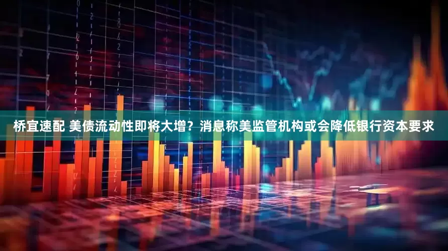 桥宜速配 美债流动性即将大增？消息称美监管机构或会降低银行资本要求
