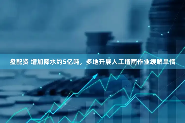 盘配资 增加降水约5亿吨，多地开展人工增雨作业缓解旱情