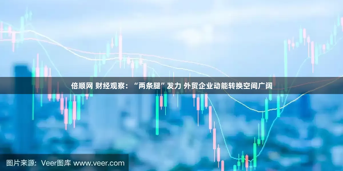 倍顺网 财经观察：“两条腿”发力 外贸企业动能转换空间广阔