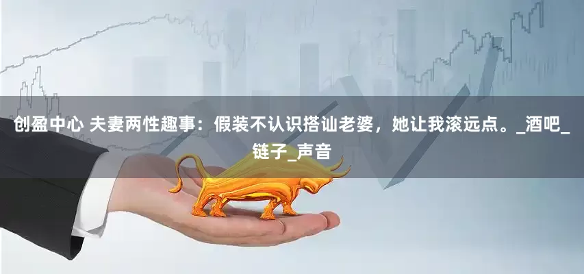 创盈中心 夫妻两性趣事：假装不认识搭讪老婆，她让我滚远点。_酒吧_链子_声音