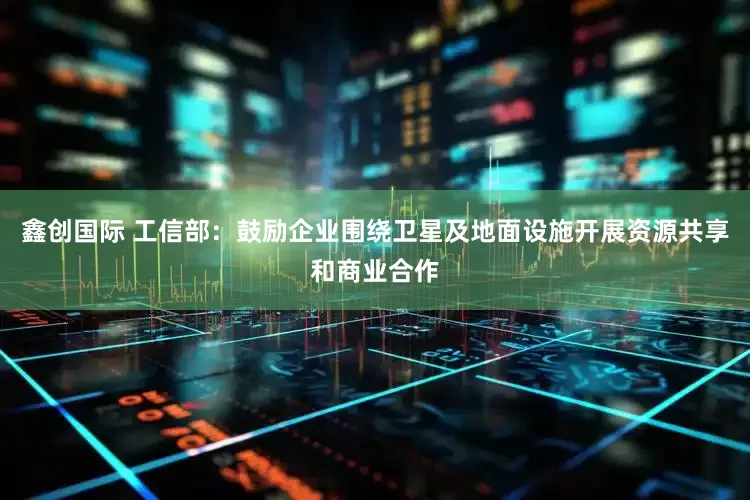鑫创国际 工信部：鼓励企业围绕卫星及地面设施开展资源共享和商业合作