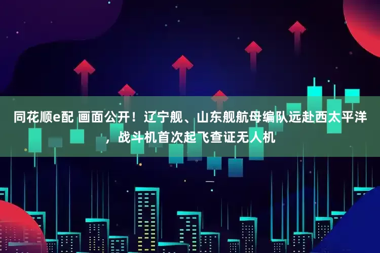 同花顺e配 画面公开！辽宁舰、山东舰航母编队远赴西太平洋，战斗机首次起飞查证无人机