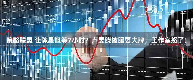 策略联盟 让陈星旭等7小时？卢昱晓被曝耍大牌，工作室怒了！