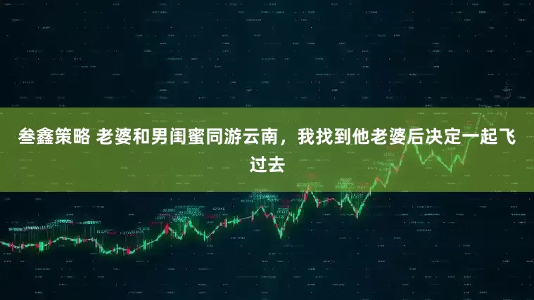 叁鑫策略 老婆和男闺蜜同游云南，我找到他老婆后决定一起飞过去